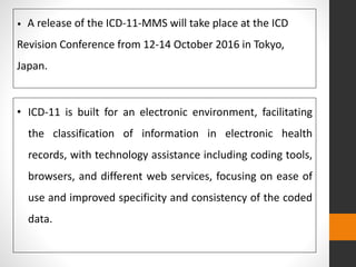• ICD-11 is built for an electronic environment, facilitating
the classification of information in electronic health
records, with technology assistance including coding tools,
browsers, and different web services, focusing on ease of
use and improved specificity and consistency of the coded
data.
• A release of the ICD-11-MMS will take place at the ICD
Revision Conference from 12-14 October 2016 in Tokyo,
Japan.
 