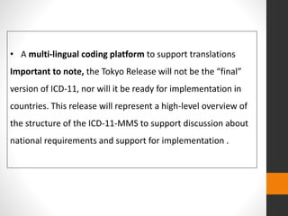 • A multi-lingual coding platform to support translations
Important to note, the Tokyo Release will not be the “final”
version of ICD-11, nor will it be ready for implementation in
countries. This release will represent a high-level overview of
the structure of the ICD-11-MMS to support discussion about
national requirements and support for implementation .
 