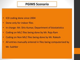 PGIMS Scenario
• ICD coding done since 2004
• Done only for indoor files
• In charge- Mr. Shiv Kumar, Department of biostatistics
• Coding on MLC files being done by Mr. Raja Ram
• Coding on Non MLC files being done by Mr. Rakesh
• All entries manually entered in files being computerized by
Mr. Sukhbir
 