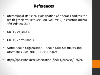 References
• International statistical classification of diseases and related
health problems 10th revision, Volume 2, Instruction manual
Fifth edition 2016
• ICD- 10 Volume 1
• ICD- 10 2e Volume 3
• World Health Organization – Health Data Standards and
Informatics June 2016, ICD-11 Update
• http://apps.who.int/classifications/icd11/browse/l-m/en
 