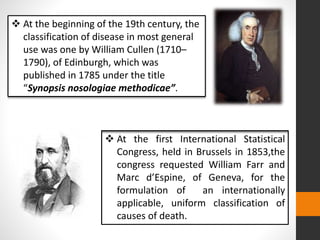  At the beginning of the 19th century, the
classification of disease in most general
use was one by William Cullen (1710–
1790), of Edinburgh, which was
published in 1785 under the title
“Synopsis nosologiae methodicae”.
 At the first International Statistical
Congress, held in Brussels in 1853,the
congress requested William Farr and
Marc d’Espine, of Geneva, for the
formulation of an internationally
applicable, uniform classification of
causes of death.
 