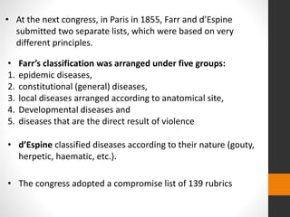 • At the next congress, in Paris in 1855, Farr and d’Espine
submitted two separate lists, which were based on very
different principles.
• Farr’s classification was arranged under five groups:
1. epidemic diseases,
2. constitutional (general) diseases,
3. local diseases arranged according to anatomical site,
4. Developmental diseases and
5. diseases that are the direct result of violence
• d’Espine classified diseases according to their nature (gouty,
herpetic, haematic, etc.).
• The congress adopted a compromise list of 139 rubrics
 