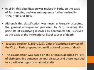 • In 1864, this classification was revised in Paris, on the basis
of Farr’s model, and was subsequently further revised in
1874, 1880 and 1886.
• Although this classification was never universally accepted,
the general arrangement proposed by Farr, including the
principle of classifying diseases by anatomical site, survived
as the basis of the International list of causes of death.
• Jacques Bertillon (1851–1922), Chief of Statistical Services of
the City of Paris prepared a classification of causes of death.
• This classification was based on the principle, adopted by Farr,
of distinguishing between general diseases and those localized
to a particular organ or anatomical site.
 