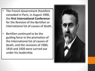 • The French Government therefore
convoked in Paris, in August 1900,
the first International Conference
for the Revision of the Bertillon or
International list of causes of death.
• Bertillon continued to be the
guiding force in the promotion of
the International list of causes of
death, and the revisions of 1900,
1910 and 1920 were carried out
under his leadership.
 
