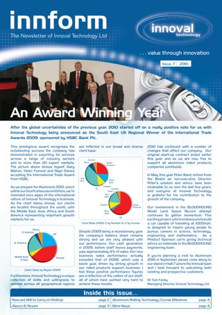 . . . value through innovation
                                                                                                                          Issue: 7    2010




An Award Winning Year
After the global uncertainties of the previous year, 2010 started off on a really positive note for us with
Innoval Technology being announced as the South East UK Regional Winner of the International Trade
Awards 2009, sponsored by HSBC Bank Plc.

This prestigious award recognises the          are reflected in our broad and diverse                            2010 has continued with a number of
outstanding success the company has            client base.                                                      changes that affect our company. Our
demonstrated in exporting its services                                                                           original start-up contract ended earlier
across a range of industry sectors                    Investor                                                   this year, and so we are now free to
and to more than 20 export markets.               Other                      Rolled                              support all aluminium rolled products
                                                                             Products
The picture above shows myself, Gary                                                                             companies worldwide.
Mahon, Helen Forrest and Nigel Davies
accepting the International Trade Award                                                                          In May this year Peter Band retired from
from HSBC.                                      End
                                               User                                Other                         the Board as non-executive Director.
                                                                                   Semi                          Peter’s wisdom and advice have been
As we prepare for Aluminium 2010, which                          i)
                                                                          Supplier
                                                                                     Investor
                                                                                                                 invaluable to us over the last few years,
will be our fourth show as exhibitors, we’re                                      Other                          and everyone at Innoval Technology
reminded once again of the international                                    End
                                                                           User
                                                                                                                 is grateful for his contribution to the
nature of Innoval Technology’s business.                                                                         growth of the company.
As the chart below shows, our clients                                  Supplier                       Rolled
are located throughout the world, with                                                                Products   Our involvement in the BLOODHOUND
the Middle East, Asia, Africa and South                                   Other
                                                                           Semi
                                                                                                                 World Land Speed Record attempt
America representing important growth                                                                            continues to gather momentum. This
                                                                                                ii)
markets for us.                                                                                                  exciting project, which endeavours to build
                                                Client Base 2009: i) by Number & ii) by Income                   a car capable of travelling at 1000mph,
                                                                                                                 is designed to inspire young people to
                 Africa
        S. America                             Despite 2009 being a recessionary year,                           pursue careers in science, technology,
                               UK
                                               the company’s balance sheet remains                               engineering and mathematics. As a
                                               strong and we are very pleased with                               Product Sponsor, we’re giving technical
  N. America                                   our performance. Our cash generation                              advice on materials to the BLOODHOUND
                                               in 2009, before staff bonus payments,                             engineering team.
                                               was approximately 4% of sales. Our new
  Middle East                                  business sales performance actually                               If you’re planning a visit to Aluminium
                                 Europe
      & Asia                                   exceeded that of 2008, which was a                                2010 in September, please come along to
                                               boom year, driven by strong growth in                             our stand in Hall 7 where the Innoval team
                                               our rolled products support business. I                           and I look forward to welcoming both
          Client Sales by Region 2009
                                               feel these positive performance figures                           existing and prospective customers.
Furthermore, Innoval Technology’s unique       are a reflection of the calibre of our staff,
collection of skills and willingness to        all of whom have worked very hard to                              Dr Tom Farley
operate across all geographical regions        achieve these results.                                            Managing Director, Innoval Technology Ltd


                                                  Inside this issue…
 Rescued Mill to Carry on Rolling!                                    page 2 Aluminium Rolling Technology Course Milestone                         page 4
 Alpoco & Rexam                                                       page 3 More News                                                             page 4
 
