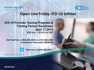 900-3571-0213
Open Line Friday: ICD-10 Edition
ICD-10 Provider Testing Progress &
Trading Partner Readiness
April 17,2015
9:30 a.m. – 10:30 a.m. EST
Dial Toll-Free: (800) 882-3610 or (412) 380-2000
Conference Passcode: 6829655#
900-930-0415
Follow us on Twitter @FLBlue
 