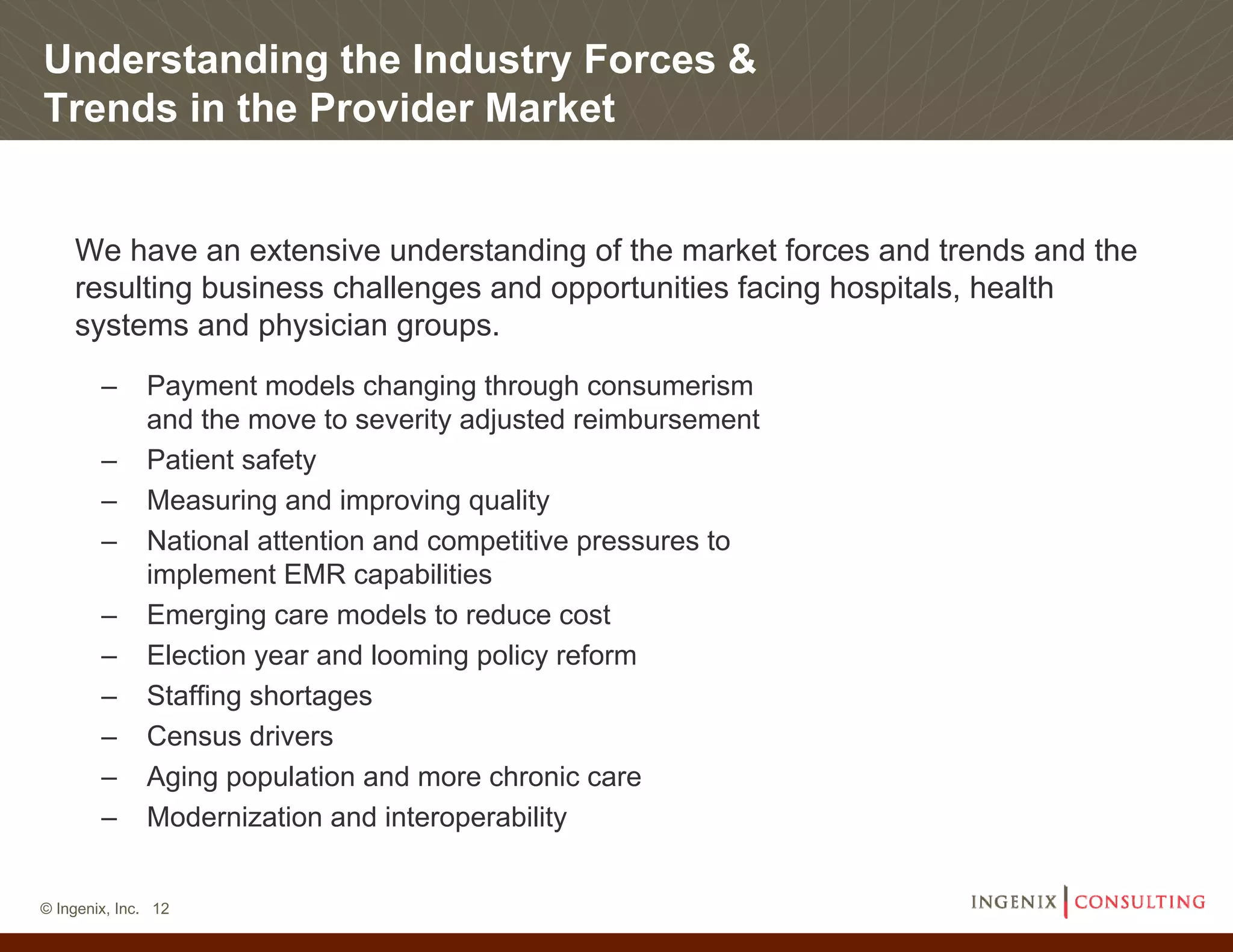 Understanding the Industry Forces &
Trends in the Provider Market


    We have an extensive understanding of the market forces and trends and the
    resulting business challenges and opportunities facing hospitals, health
    systems and physician groups.
        –     Payment models changing through consumerism
              and the move to severity adjusted reimbursement
        –     Patient safety
        –     Measuring and improving quality
        –     National attention and competitive pressures to
              implement EMR capabilities
        –     Emerging care models to reduce cost
        –     Election year and looming policy reform
        –     Staffing shortages
        –     Census drivers
        –     Aging population and more chronic care
        –     Modernization and interoperability


© Ingenix, Inc. 12
 
