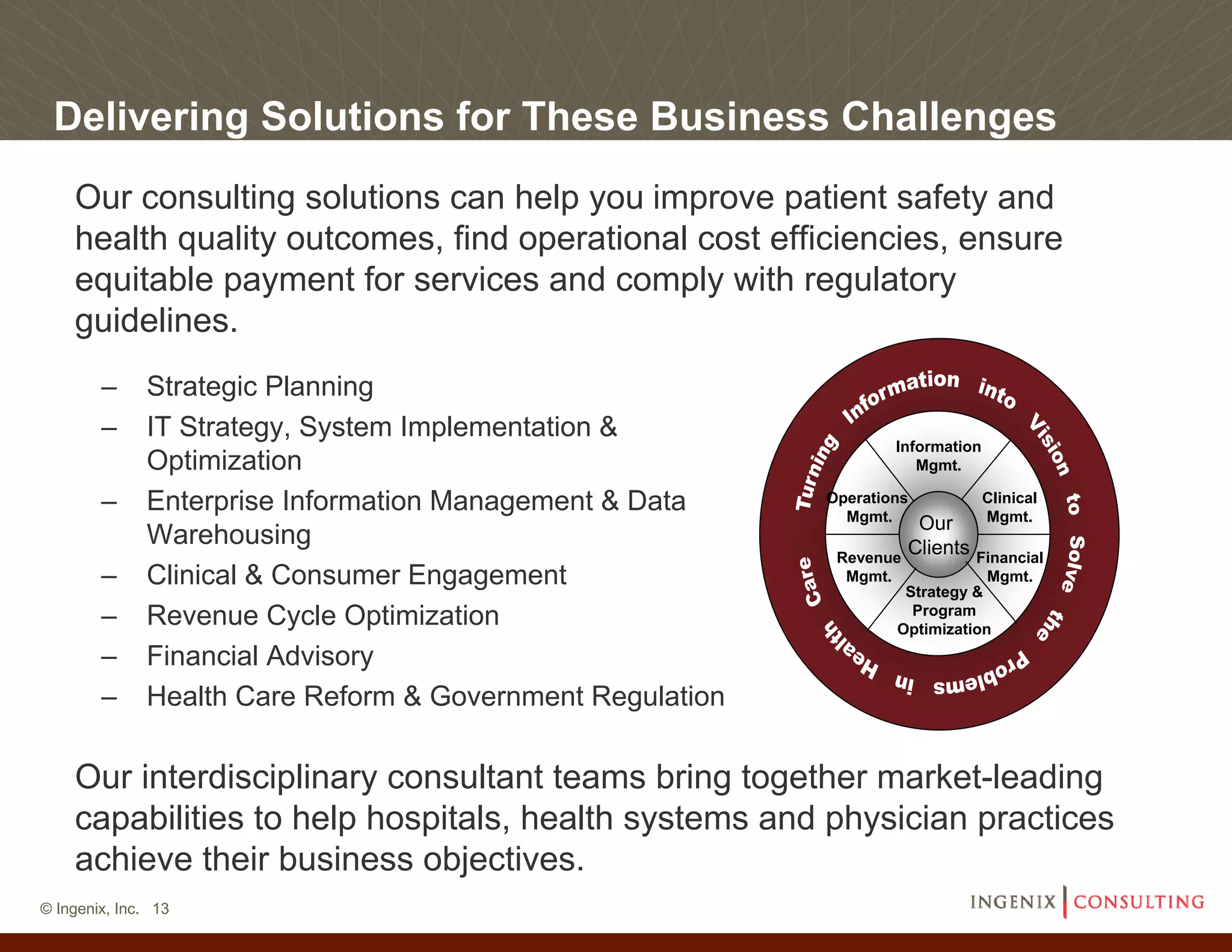 Delivering Solutions for These Business Challenges
    Our consulting solutions can help you improve patient safety and
    health quality outcomes, find operational cost efficiencies, ensure
    equitable payment for services and comply with regulatory
    guidelines.
        –     Strategic Planning
        –     IT Strategy, System Implementation &
                                                                   Information
              Optimization                                            Mgmt.

        –     Enterprise Information Management & Data     Operations
                                                             Mgmt.
                                                                                 Clinical
                                                                                 Mgmt.
                                                                       Our
              Warehousing                                             Clients
                                                            Revenue          Financial
        –     Clinical & Consumer Engagement                 Mgmt.
                                                                    Strategy &
                                                                               Mgmt.

                                                                     Program
        –     Revenue Cycle Optimization                           Optimization
        –     Financial Advisory
        –     Health Care Reform & Government Regulation

    Our interdisciplinary consultant teams bring together market-leading
    capabilities to help hospitals, health systems and physician practices
    achieve their business objectives.
© Ingenix, Inc. 13
 