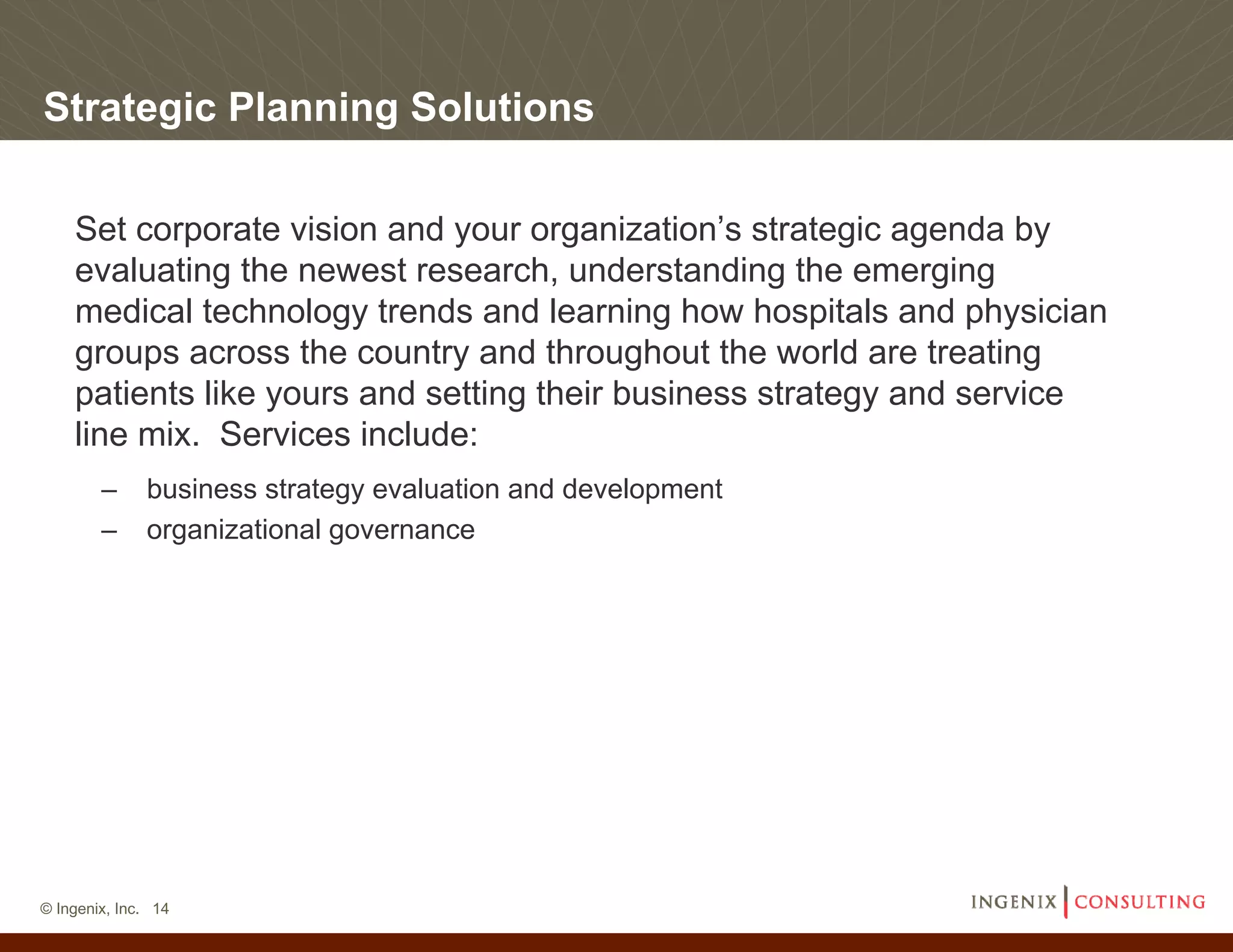 Strategic Planning Solutions

    Set corporate vision and your organization’s strategic agenda by
    evaluating the newest research, understanding the emerging
    medical technology trends and learning how hospitals and physician
    groups across the country and throughout the world are treating
    patients like yours and setting their business strategy and service
    line mix. Services include:
        –     business strategy evaluation and development
        –     organizational governance




© Ingenix, Inc. 14
 