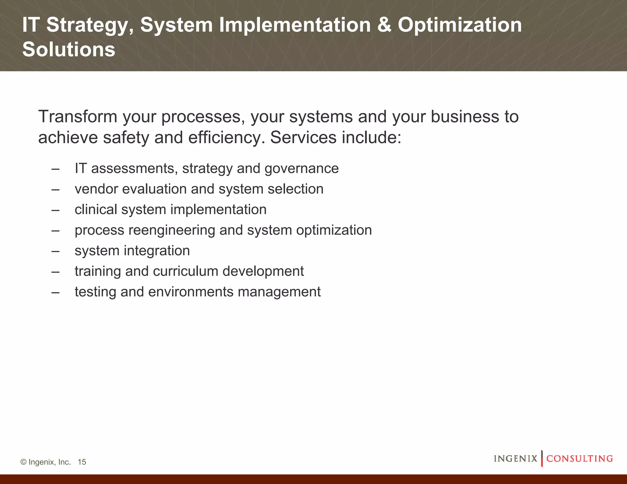 IT Strategy, System Implementation & Optimization
Solutions


    Transform your processes, your systems and your business to
    achieve safety and efficiency. Services include:
        –     IT assessments, strategy and governance
        –     vendor evaluation and system selection
        –     clinical system implementation
        –     process reengineering and system optimization
        –     system integration
        –     training and curriculum development
        –     testing and environments management




© Ingenix, Inc. 15
 