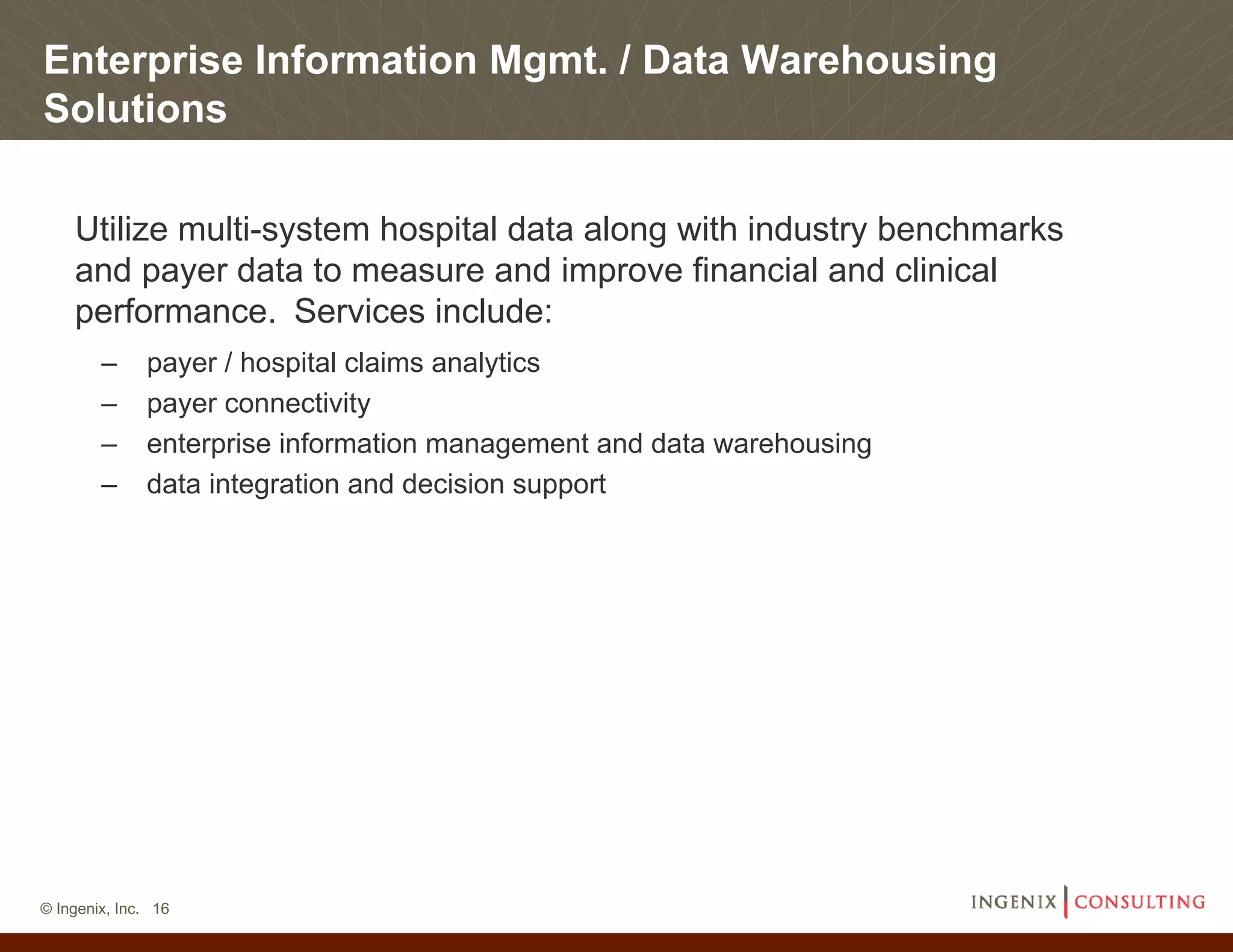 Enterprise Information Mgmt. / Data Warehousing
Solutions

    Utilize multi-system hospital data along with industry benchmarks
    and payer data to measure and improve financial and clinical
    performance. Services include:
        –     payer / hospital claims analytics
        –     payer connectivity
        –     enterprise information management and data warehousing
        –     data integration and decision support




© Ingenix, Inc. 16
 
