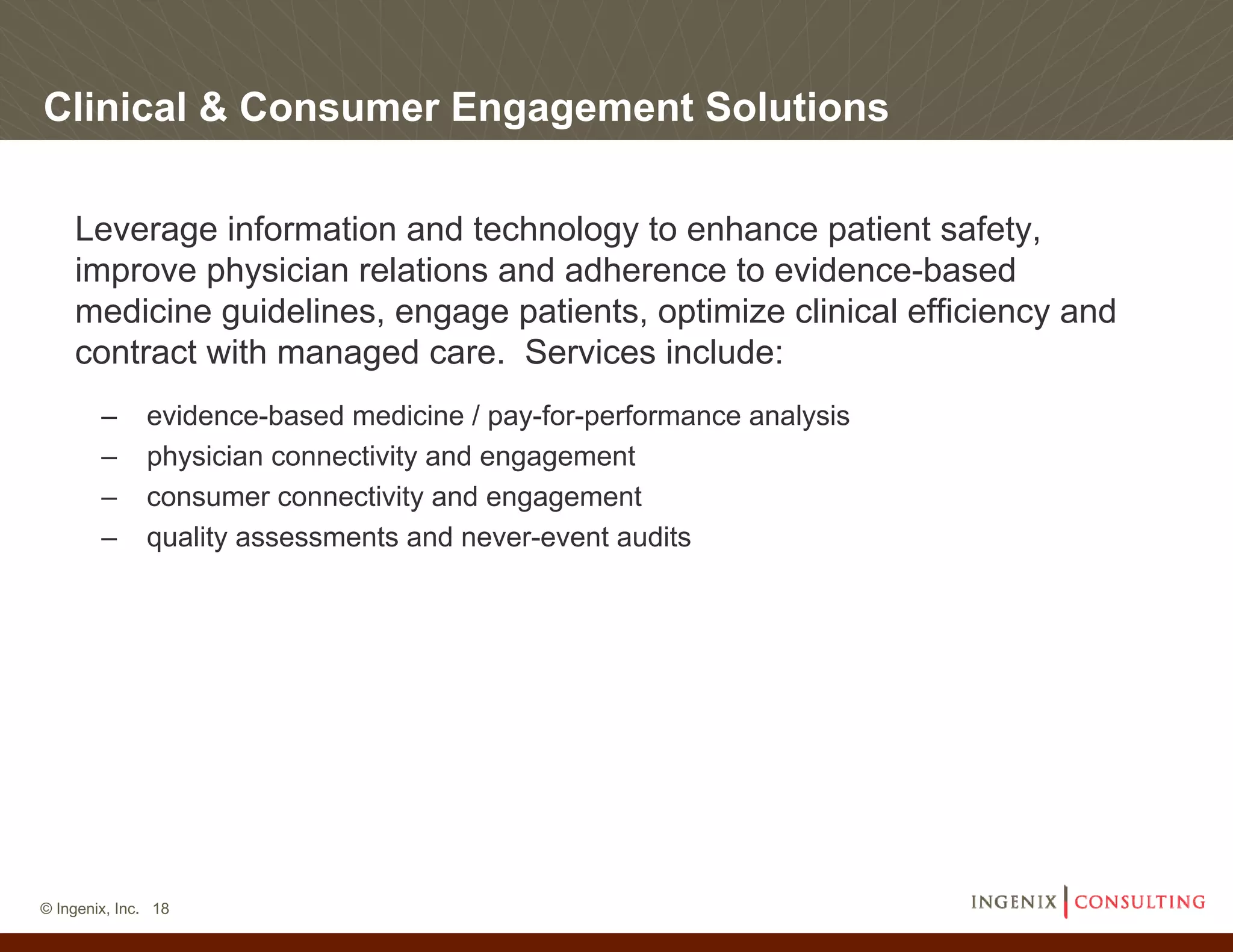 Clinical & Consumer Engagement Solutions

    Leverage information and technology to enhance patient safety,
    improve physician relations and adherence to evidence-based
    medicine guidelines, engage patients, optimize clinical efficiency and
    contract with managed care. Services include:
        –     evidence-based medicine / pay-for-performance analysis
        –     physician connectivity and engagement
        –     consumer connectivity and engagement
        –     quality assessments and never-event audits




© Ingenix, Inc. 18
 
