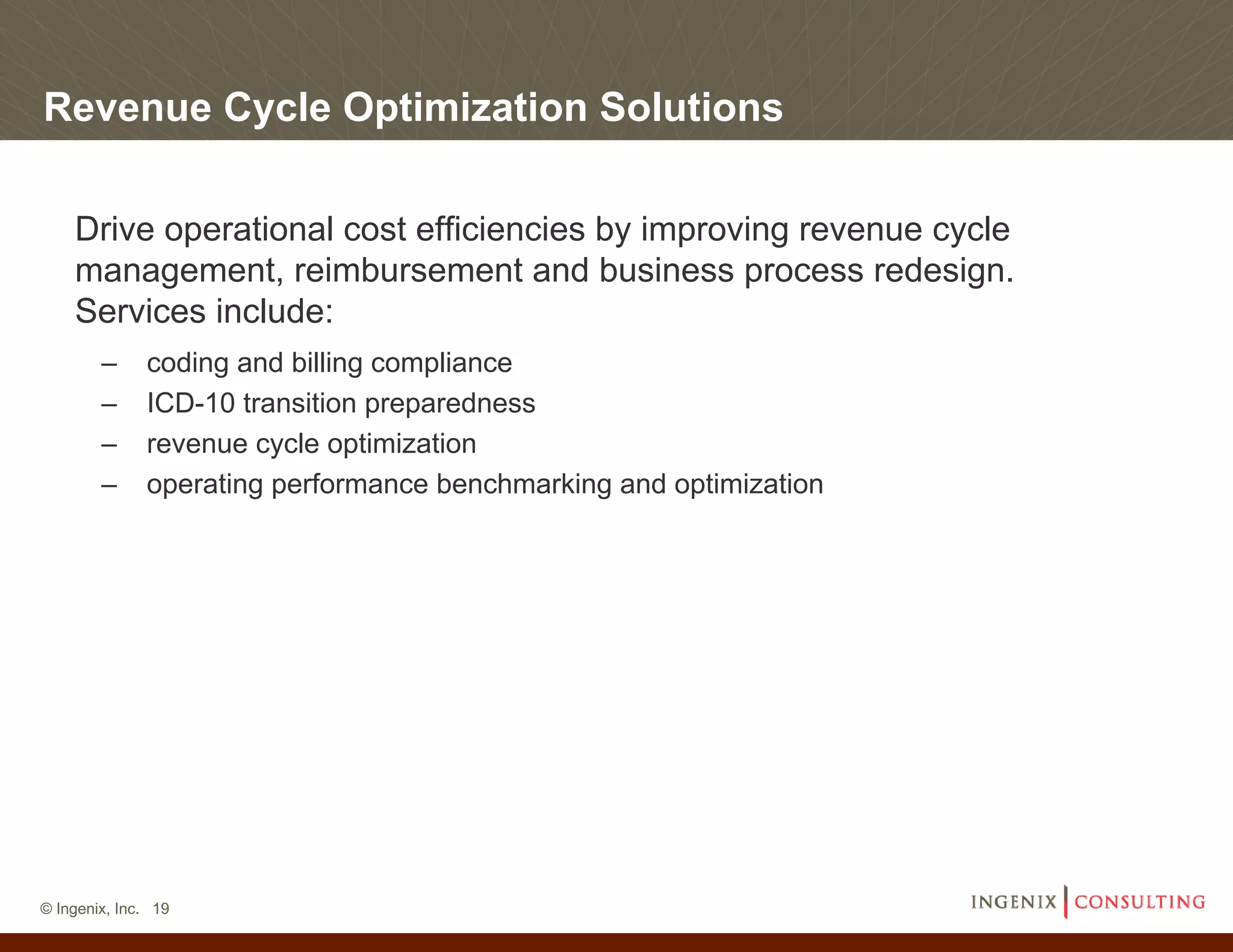 Revenue Cycle Optimization Solutions

    Drive operational cost efficiencies by improving revenue cycle
    management, reimbursement and business process redesign.
    Services include:
        –     coding and billing compliance
        –     ICD-10 transition preparedness
        –     revenue cycle optimization
        –     operating performance benchmarking and optimization




© Ingenix, Inc. 19
 