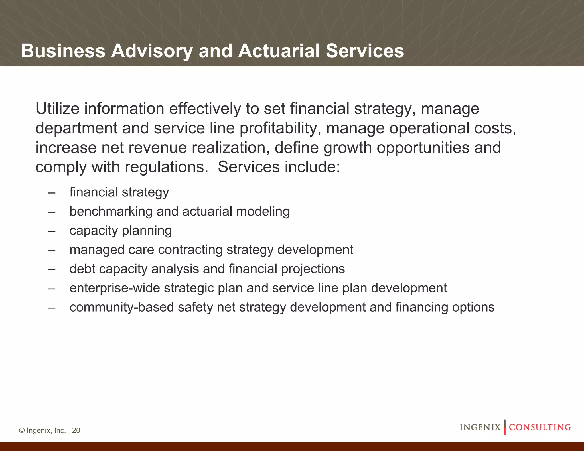 Business Advisory and Actuarial Services

    Utilize information effectively to set financial strategy, manage
    department and service line profitability, manage operational costs,
    increase net revenue realization, define growth opportunities and
    comply with regulations. Services include:
        –     financial strategy
        –     benchmarking and actuarial modeling
        –     capacity planning
        –     managed care contracting strategy development
        –     debt capacity analysis and financial projections
        –     enterprise-wide strategic plan and service line plan development
        –     community-based safety net strategy development and financing options




© Ingenix, Inc. 20
 