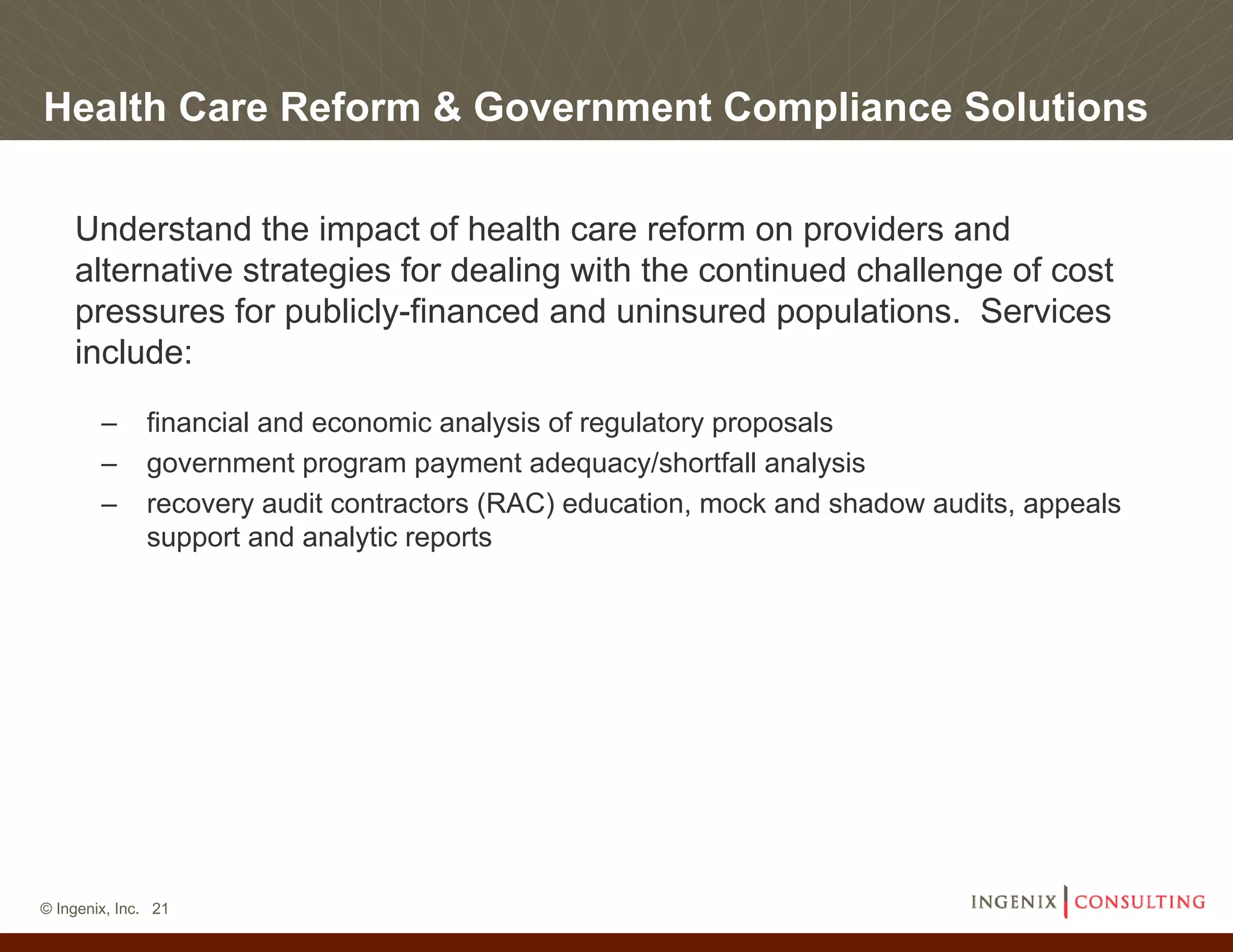 Health Care Reform & Government Compliance Solutions

    Understand the impact of health care reform on providers and
    alternative strategies for dealing with the continued challenge of cost
    pressures for publicly-financed and uninsured populations. Services
    include:
        –     financial and economic analysis of regulatory proposals
        –     government program payment adequacy/shortfall analysis
        –     recovery audit contractors (RAC) education, mock and shadow audits, appeals
              support and analytic reports




© Ingenix, Inc. 21
 