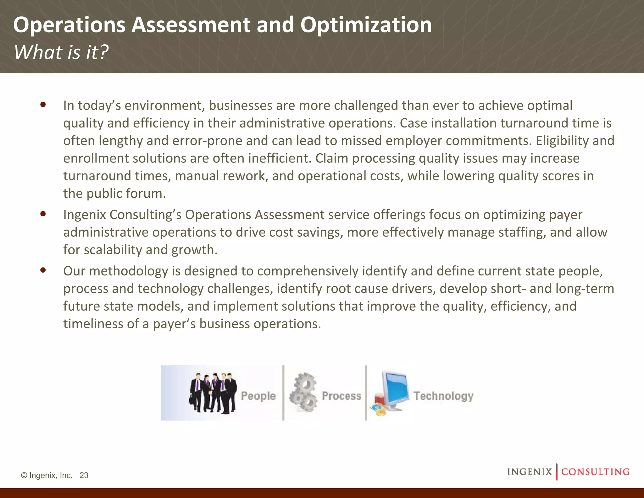 Operations Assessment and Optimization
What is it?

    • In today’s environment, businesses are more challenged than ever to achieve optimal 
           quality and efficiency in their administrative operations. Case installation turnaround time is 
           often lengthy and error‐prone and can lead to missed employer commitments. Eligibility and 
           enrollment solutions are often inefficient. Claim processing quality issues may increase 
           turnaround times, manual rework, and operational costs, while lowering quality scores in 
           the public forum. 
    •      Ingenix Consulting’s Operations Assessment service offerings focus on optimizing payer 
           administrative operations to drive cost savings, more effectively manage staffing, and allow 
           for scalability and growth.
    •      Our methodology is designed to comprehensively identify and define current state people, 
           process and technology challenges, identify root cause drivers, develop short‐ and long‐term 
           future state models, and implement solutions that improve the quality, efficiency, and 
           timeliness of a payer’s business operations.




© Ingenix, Inc. 23
 