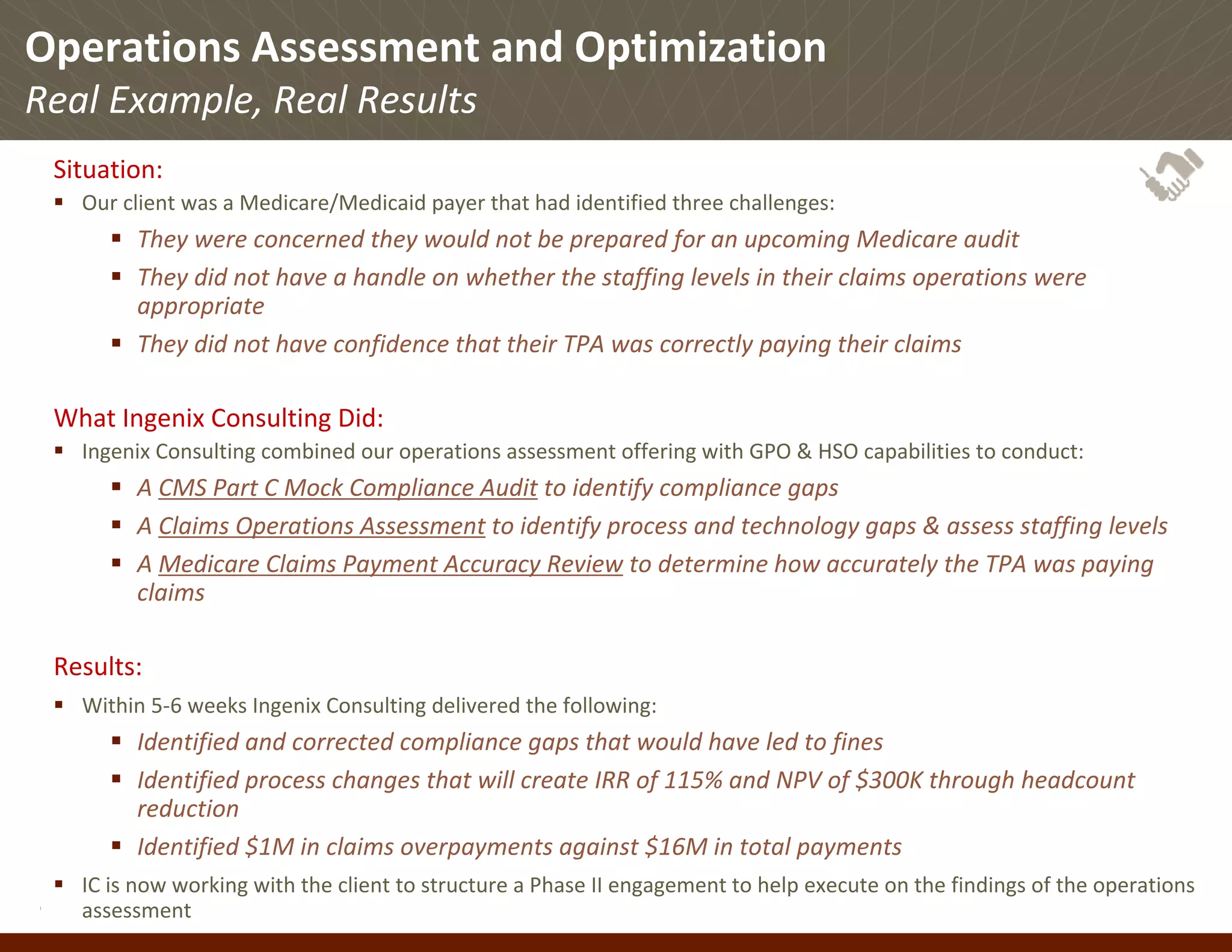 Operations Assessment and Optimization
Real Example, Real Results
 Situation:
    Our client was a Medicare/Medicaid payer that had identified three challenges:
           They were concerned they would not be prepared for an upcoming Medicare audit
           They did not have a handle on whether the staffing levels in their claims operations were 
           appropriate
           They did not have confidence that their TPA was correctly paying their claims

 What Ingenix Consulting Did:
    Ingenix Consulting combined our operations assessment offering with GPO & HSO capabilities to conduct:
           A CMS Part C Mock Compliance Audit to identify compliance gaps
           A Claims Operations Assessment to identify process and technology gaps & assess staffing levels
           A Medicare Claims Payment Accuracy Review to determine how accurately the TPA was paying 
           claims

 Results:
    Within 5‐6 weeks Ingenix Consulting delivered the following:
           Identified and corrected compliance gaps that would have led to fines
           Identified process changes that will create IRR of 115% and NPV of $300K through headcount 
           reduction
           Identified $1M in claims overpayments against $16M in total payments
    IC is now working with the client to structure a Phase II engagement to help execute on the findings of the operations 
© Ingenix, Inc. 26
      assessment
 