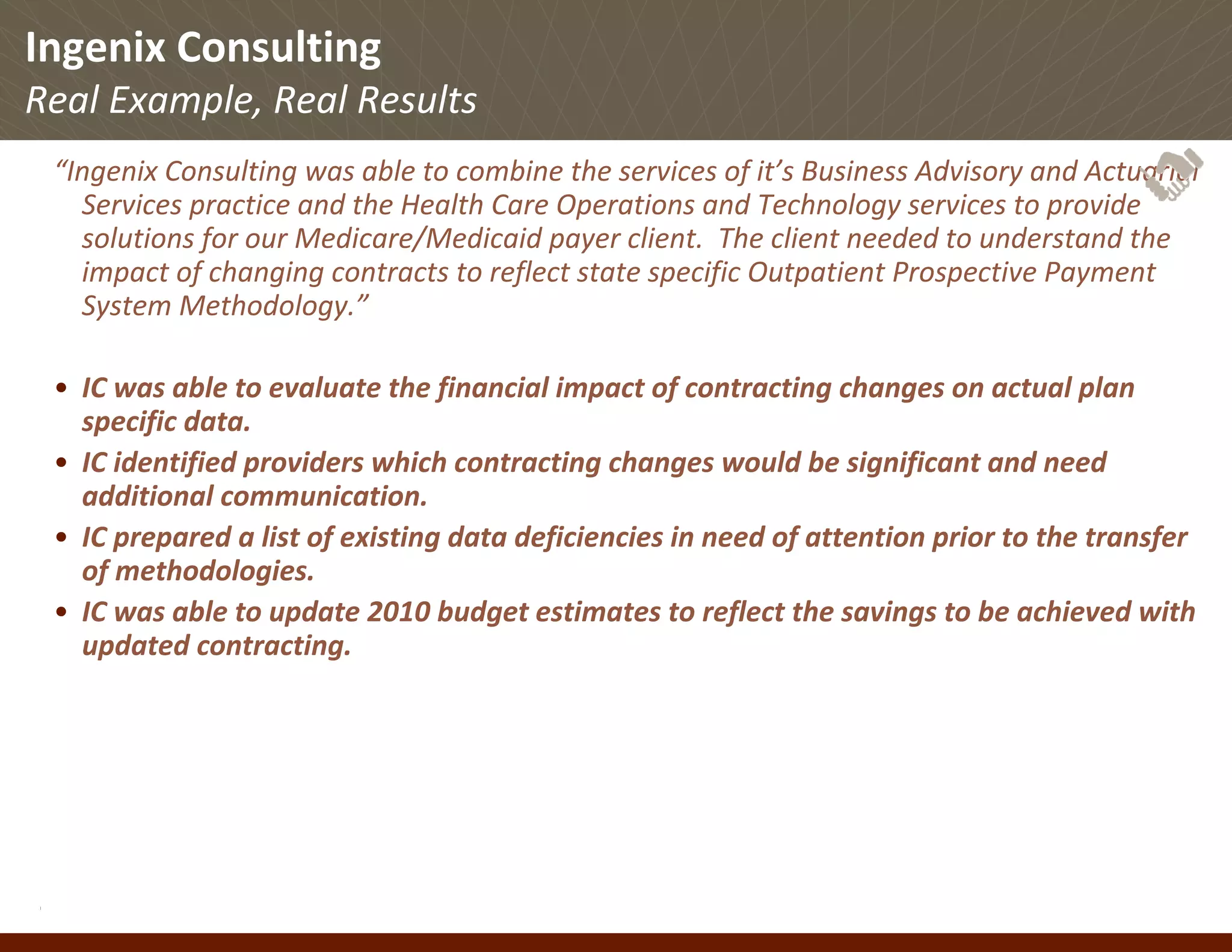 Ingenix Consulting
Real Example, Real Results
 “Ingenix Consulting was able to combine the services of it’s Business Advisory and Actuarial 
   Services practice and the Health Care Operations and Technology services to provide 
   solutions for our Medicare/Medicaid payer client.  The client needed to understand the 
   impact of changing contracts to reflect state specific Outpatient Prospective Payment 
   System Methodology.”

 • IC was able to evaluate the financial impact of contracting changes on actual plan 
   specific data.
 • IC identified providers which contracting changes would be significant and need 
   additional communication.
 • IC prepared a list of existing data deficiencies in need of attention prior to the transfer 
   of methodologies.
 • IC was able to update 2010 budget estimates to reflect the savings to be achieved with 
   updated contracting.




© Ingenix, Inc. 27
 