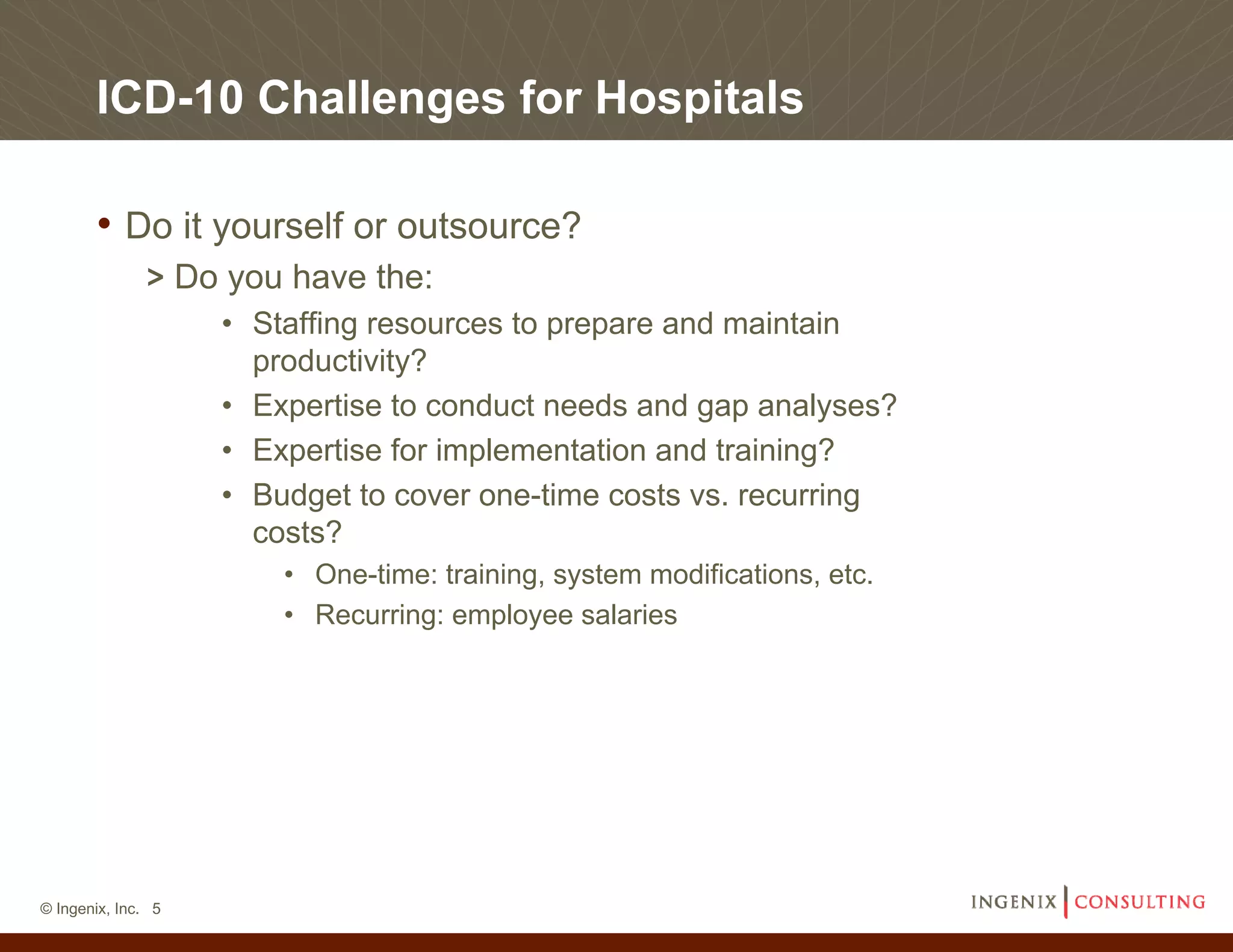 ICD-10 Challenges for Hospitals

       • Do it yourself or outsource?
              > Do you have the:
                    • Staffing resources to prepare and maintain
                      productivity?
                    • Expertise to conduct needs and gap analyses?
                    • Expertise for implementation and training?
                    • Budget to cover one-time costs vs. recurring
                      costs?
                        • One-time: training, system modifications, etc.
                        • Recurring: employee salaries




© Ingenix, Inc. 5
 