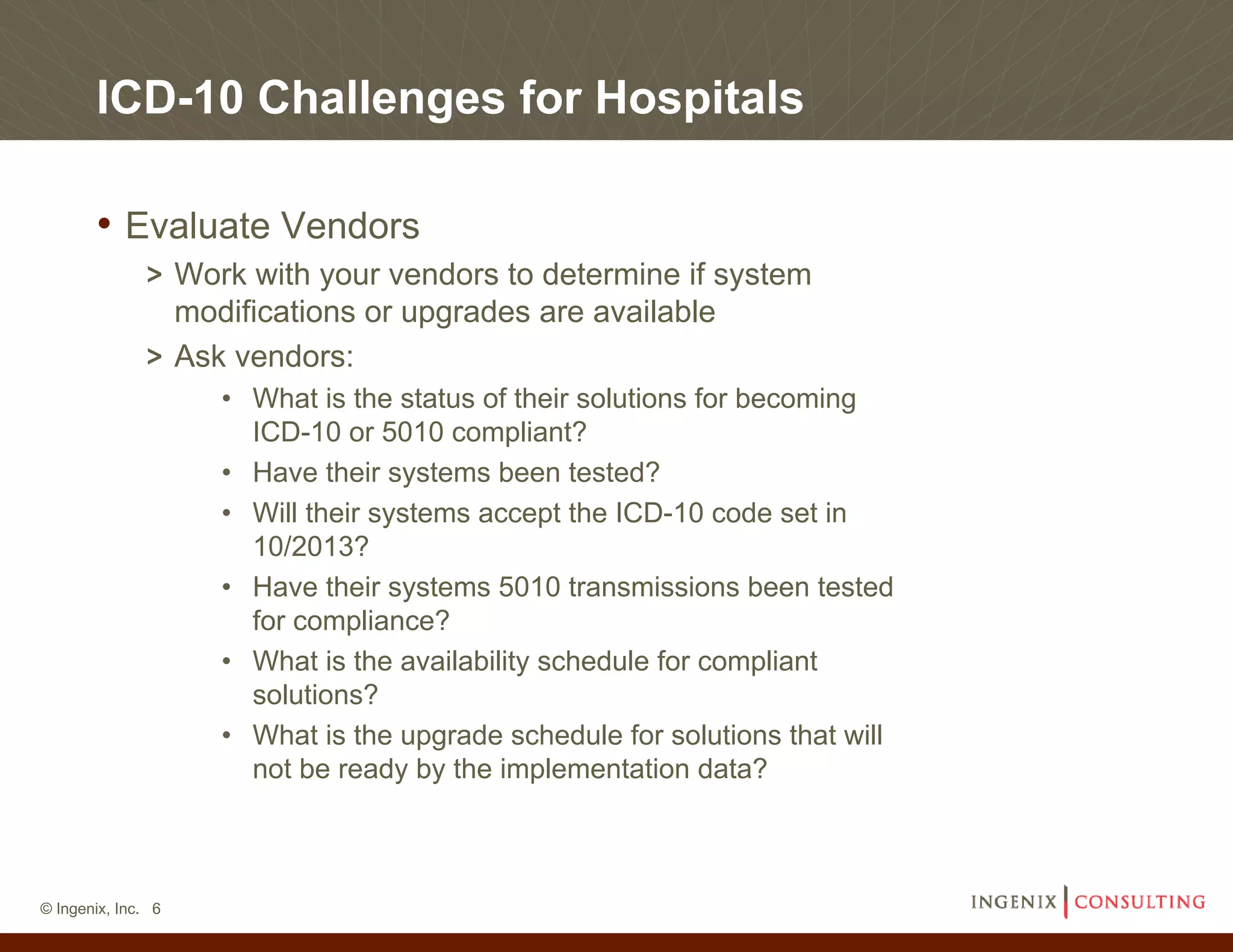ICD-10 Challenges for Hospitals

       • Evaluate Vendors
              > Work with your vendors to determine if system
                modifications or upgrades are available
              > Ask vendors:
                    • What is the status of their solutions for becoming
                      ICD-10 or 5010 compliant?
                    • Have their systems been tested?
                    • Will their systems accept the ICD-10 code set in
                      10/2013?
                    • Have their systems 5010 transmissions been tested
                      for compliance?
                    • What is the availability schedule for compliant
                      solutions?
                    • What is the upgrade schedule for solutions that will
                      not be ready by the implementation data?



© Ingenix, Inc. 6
 