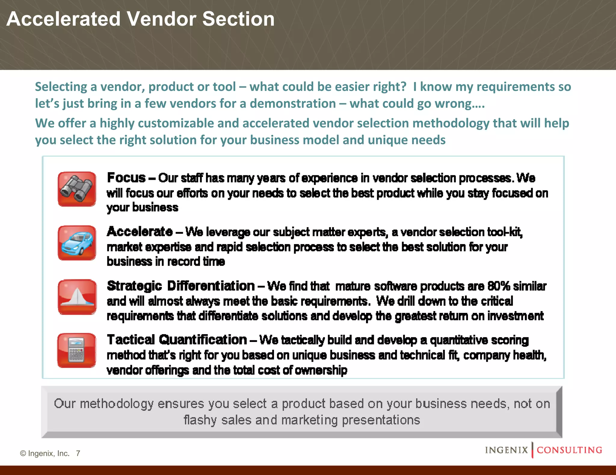 Accelerated Vendor Section


     Selecting a vendor, product or tool – what could be easier right?  I know my requirements so 
     let’s just bring in a few vendors for a demonstration – what could go wrong….
     We offer a highly customizable and accelerated vendor selection methodology that will help 
     you select the right solution for your business model and unique needs




 © Ingenix, Inc. 7
 