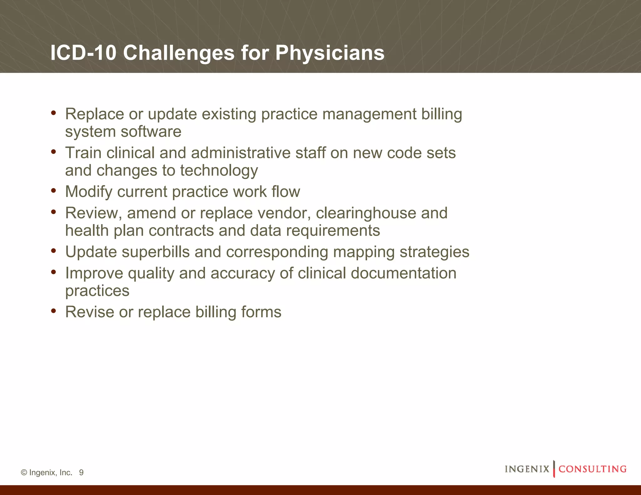 ICD-10 Challenges for Physicians

       • Replace or update existing practice management billing
           system software
       •   Train clinical and administrative staff on new code sets
           and changes to technology
       •   Modify current practice work flow
       •   Review, amend or replace vendor, clearinghouse and
           health plan contracts and data requirements
       •   Update superbills and corresponding mapping strategies
       •   Improve quality and accuracy of clinical documentation
           practices
       •   Revise or replace billing forms




© Ingenix, Inc. 9
 