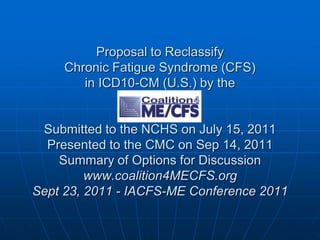 Proposal to ReclassifyChronic Fatigue Syndrome (CFS) in ICD10-CM (U.S.) by the Submitted to the NCHS on July 15, 2011 Presented to the CMC on Sep 14, 2011 Summary of Options for Discussionwww.coalition4MECFS.orgSept 23, 2011 - IACFS-ME Conference 2011  