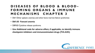 D I S E A S E S O F B L O O D & B L O O D -
F O R M I N G O R G A N S & I M M U N E
M E C H A N I S M S C H A P T E R 3
• D61 Other aplastic anemias and other bone marrow failure syndromes
• D61.03 Fanconi anemia
• D89.83 Cytokine release syndrome
• Use Additional code for adverse effect, if applicable, to identify immune
checkpoint inhibitors and immunostimulant drugs (T45.AX5)
 