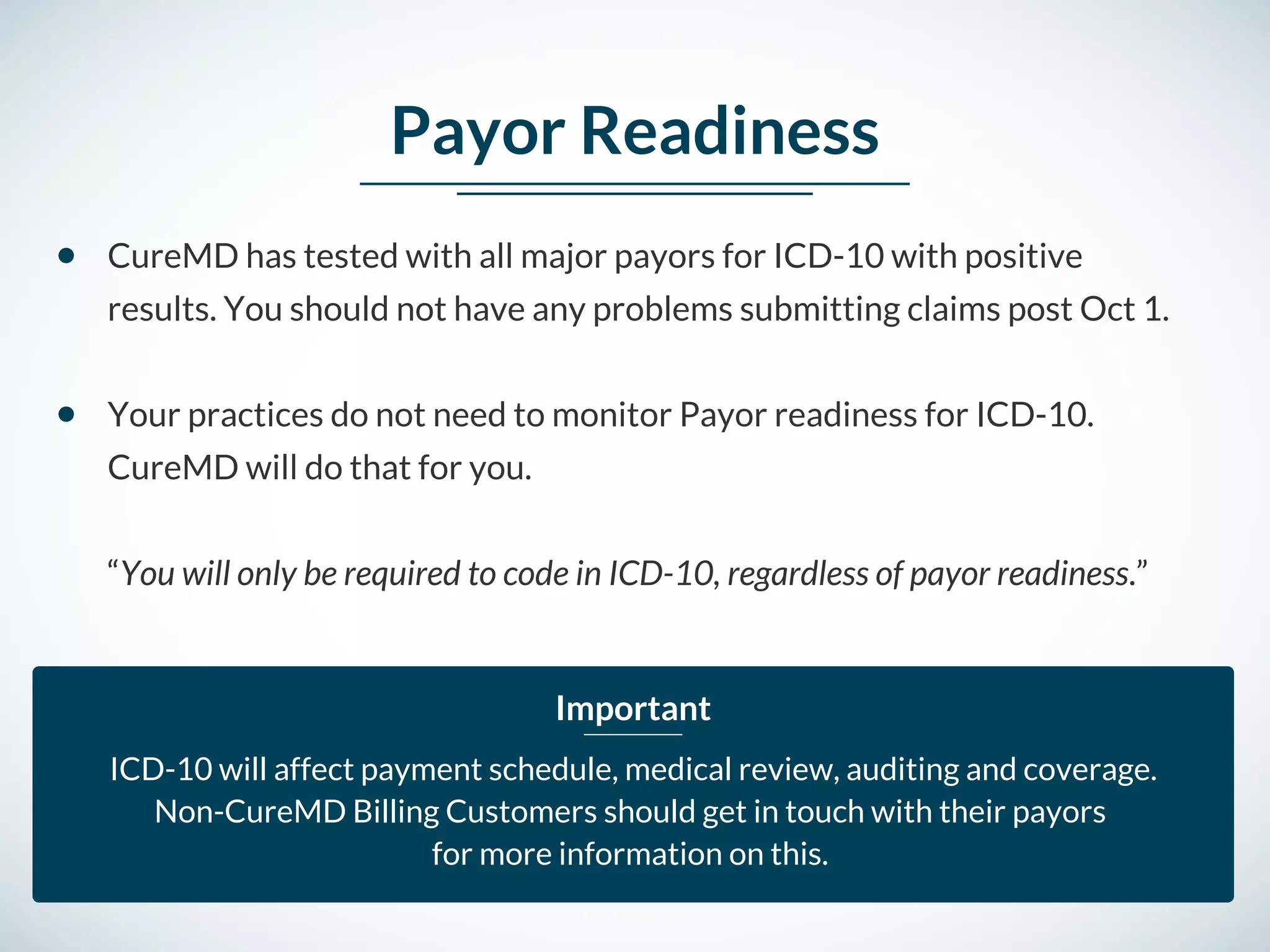 Payor Readiness
CureMD has tested with all major payors for ICD-10 with positive
results. You should not have any problems submitting claims post Oct 1. 
Your practices do not need to monitor Payor readiness for ICD-10.
CureMD will do that for you. 
“You will only be required to code in ICD-10, regardless of payor readiness.” 
ICD-10 will affect payment schedule, medical review, auditing and coverage.
Non-CureMD Billing Customers should get in touch with their payors
for more information on this. 
Important
 