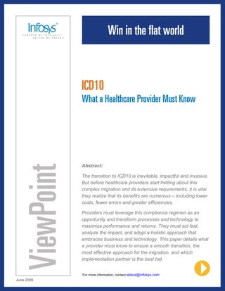 ICD10
            What a Healthcare Provider Must Know




            Abstract:

            The transition to ICD10 is inevitable, impactful and invasive.
            But before healthcare providers start fretting about this
            complex migration and its extensive requirements, it is vital
            they realize that its benefits are numerous – including lower
            costs, fewer errors and greater efficiencies.

            Providers must leverage this compliance regimen as an
            opportunity and transform processes and technology to
            maximize performance and returns. They must act fast,
            analyze the impact, and adopt a holistic approach that
            embraces business and technology. This paper details what
            a provider must know to ensure a smooth transition, the
            most effective approach for the migration, and which
            implementation partner is the best bet.


            For more information, contact askus@infosys.com
June 2009
 