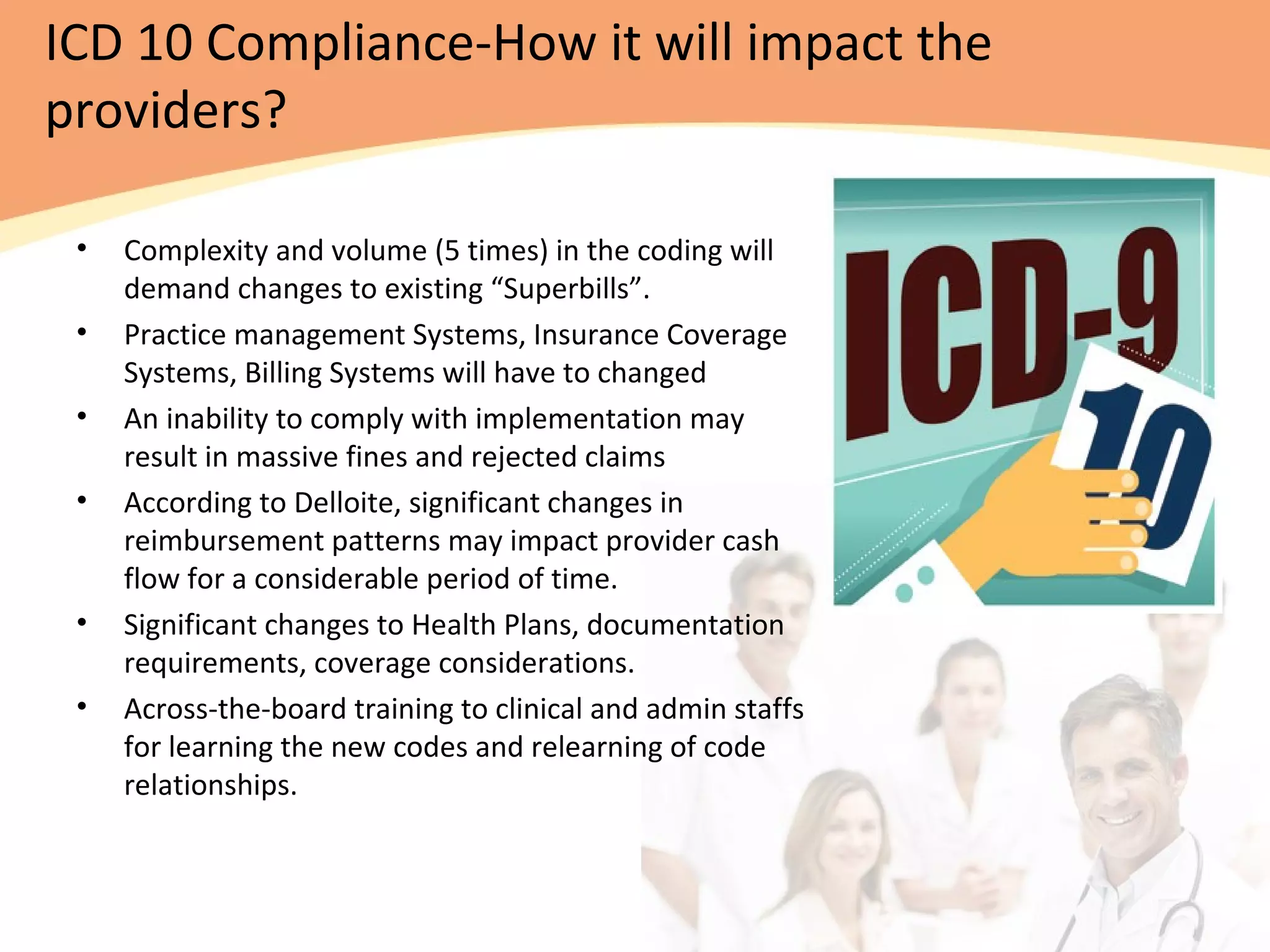 ICD 10 Compliance-How it will impact the
providers?
• Complexity and volume (5 times) in the coding will
demand changes to existing “Superbills”.
• Practice management Systems, Insurance Coverage
Systems, Billing Systems will have to changed
• An inability to comply with implementation may
result in massive fines and rejected claims
• According to Delloite, significant changes in
reimbursement patterns may impact provider cash
flow for a considerable period of time.
• Significant changes to Health Plans, documentation
requirements, coverage considerations.
• Across-the-board training to clinical and admin staffs
for learning the new codes and relearning of code
relationships.
 
