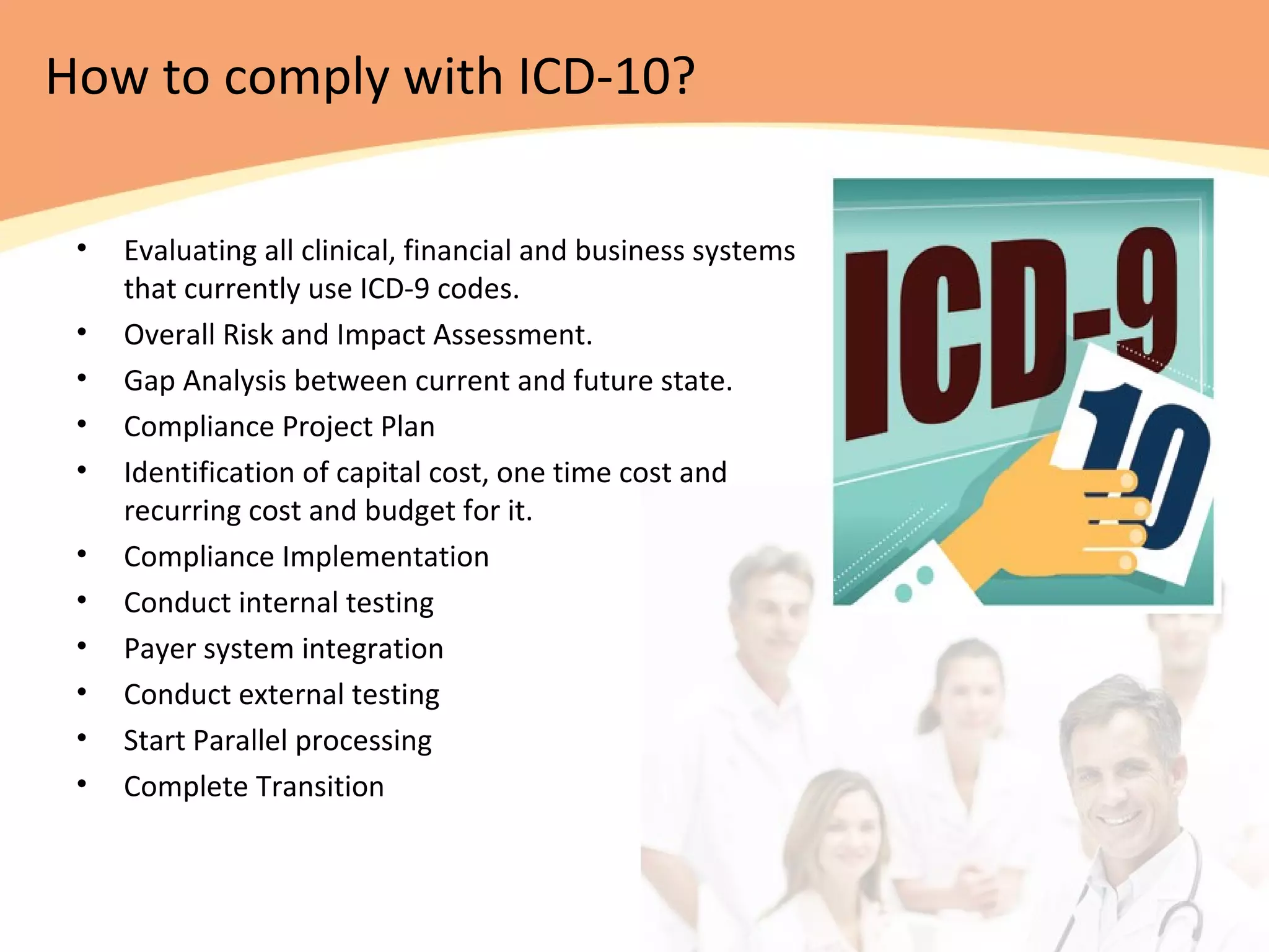 How to comply with ICD-10?
• Evaluating all clinical, financial and business systems
that currently use ICD-9 codes.
• Overall Risk and Impact Assessment.
• Gap Analysis between current and future state.
• Compliance Project Plan
• Identification of capital cost, one time cost and
recurring cost and budget for it.
• Compliance Implementation
• Conduct internal testing
• Payer system integration
• Conduct external testing
• Start Parallel processing
• Complete Transition
 
