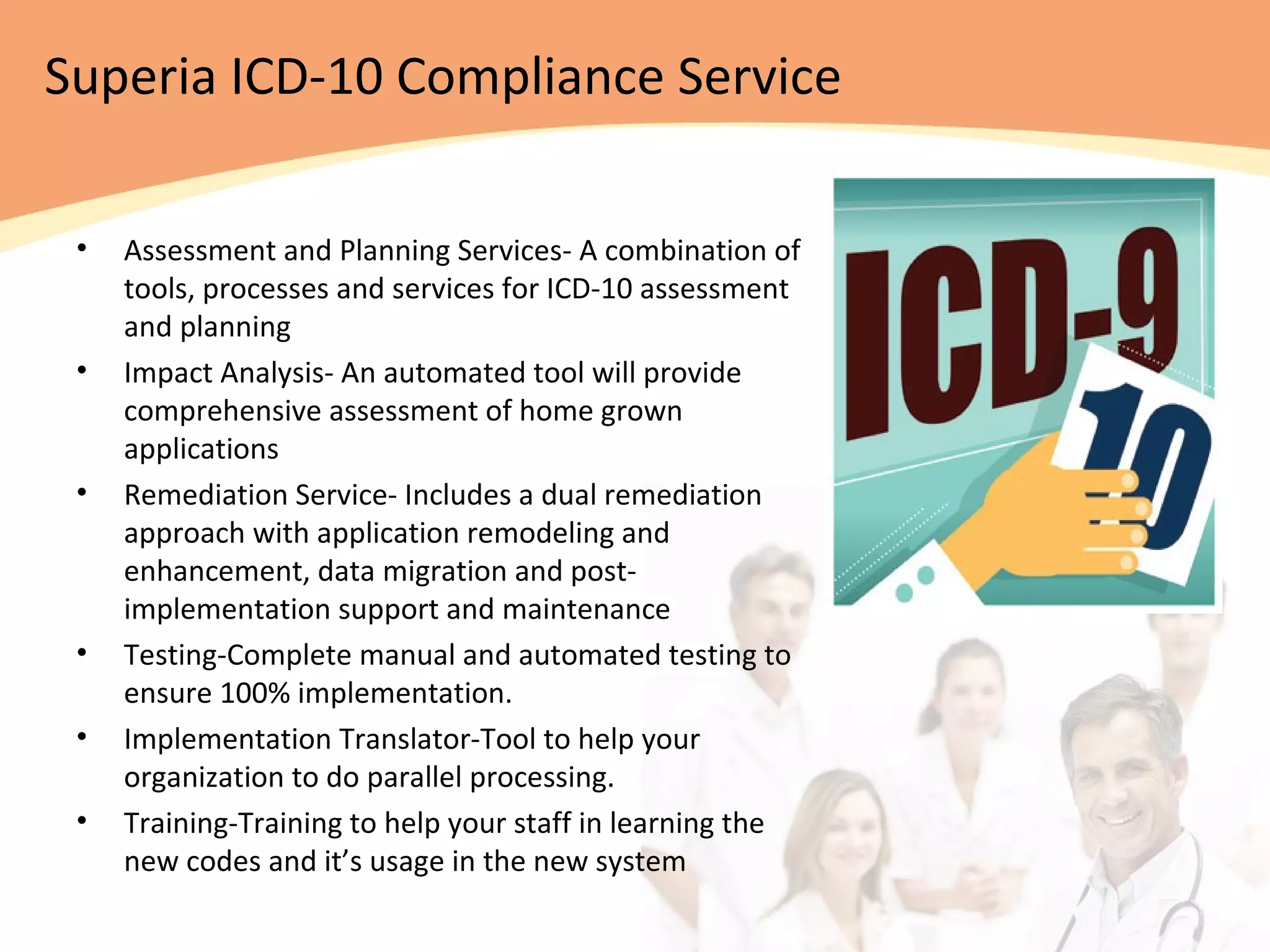 Superia ICD-10 Compliance Service
• Assessment and Planning Services- A combination of
tools, processes and services for ICD-10 assessment
and planning
• Impact Analysis- An automated tool will provide
comprehensive assessment of home grown
applications
• Remediation Service- Includes a dual remediation
approach with application remodeling and
enhancement, data migration and post-
implementation support and maintenance
• Testing-Complete manual and automated testing to
ensure 100% implementation.
• Implementation Translator-Tool to help your
organization to do parallel processing.
• Training-Training to help your staff in learning the
new codes and it’s usage in the new system
 