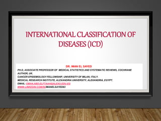 INTERNATIONAL CLASSIFICATION OF
DISEASES (ICD)
DR. IMAN EL SAYED
PH.D, ASSOCIATE PROFESSOR OF MEDICAL STATISTICS AND SYSTEMATIC REVIEWS, COCHRANE
AUTHOR, UK.
CANCER EPIDEMIOLOGY FELLOWSHIP, UNIVERSITY OF MILAN, ITALY.
MEDICAL RESEARCH INSTITUTE, ALEXANDRIA UNIVERSITY, ALEXANDRIA, EGYPT.
EMAIL: EMAN.ABD.ELFTAAH@ALEXU.EDU.EG
WWW.LINKEDIN.COM/IN/IMANELSAYED83
 