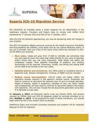  
Phone ‐ (773) 649 9134          Email ‐ info@superiainc.com 
 
 
 
 
 
 
 
 
 
 
 
 
 
 
 
 
 
 
 
 
 
 
 
 
 
 
 
Superia ICD-10 Migration Service
The 5010/ICD 10 mandate poses a major exigency for all stakeholders in the
healthcare industry. Providers and Payers have to comply with HIPAA 5010
standards by 1st
January 2012 and ICD-10 by 1st
October, 2013.
With the ICD-10 transition approaching, you may be wondering what will change in
your practice.
The ICD-10 transition affects everyone covered by the Health Insurance Portability
and Accountability Act (HIPAA), even those who do not submit Medicare claims. If
you are a provider, here are a few of the many areas where the transition to ICD-
10 will affect your practice:
• More codes. Codes will grow from 17,000 to 140,000, but remember that
you only need to know the codes that relate directly to your area of specialty
and/or those that you use most frequently. Code books and styles will
completely change. More detailed knowledge of anatomy and medical
terminology will be required. Physicians, nurses, and billing and coding staff
will all need to be trained on the new codes.
• Updated policies and procedures. Any office policy or procedure tied to a
diagnosis code, disease management, tracking, or PQRS must be changed.
• Medical record documentation. ICD-10 codes will better reflect the
specificity already inherent in the patient’s medical record. Physicians will
need to continue to document the patient’s plan of care to include laterality,
stages of healing, weeks in pregnancy, episodes of care, etc. Other health
care professionals will also need to continue to document patient information
with specificity. This will also include the old documents generated using ICD-
9 to facilitate a cross walk.
On January 1, 2012, all electronic claims must use Version 5010, and anyone
covered by HIPAA must use ICD-10 diagnosis codes for services provided on or
after October 1, 2013. To be prepared for both of these transitions, you should
begin planning now if you haven’t done so already.
HealthCare Payer and provider’s business processes and systems will be impacted
because of ICD-10 migration.  
 