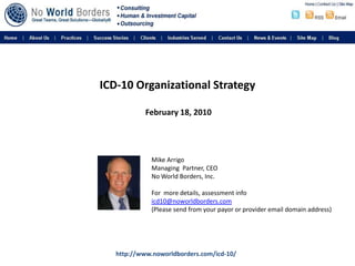 ICD-10 Organizational Strategy February 18, 2010 Mike Arrigo Managing  Partner, CEO No World Borders, Inc. For  more details, assessment info icd10@noworldborders.com (Please send from your payor or provider email domain address) http://www.noworldborders.com/icd-10/ 
