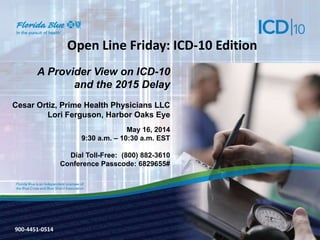900-3571-0213
Open Line Friday: ICD-10 Edition
A Provider View on ICD-10
and the 2015 Delay
Cesar Ortiz, Prime Health Physicians LLC
Lori Ferguson, Harbor Oaks Eye
May 16, 2014
9:30 a.m. – 10:30 a.m. EST
Dial Toll-Free: (800) 882-3610
Conference Passcode: 6829655#
900-4451-0514
 
