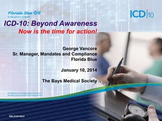 ICD-10: Beyond Awareness
Now is the time for action!
George Vancore
Sr. Manager, Mandates and Compliance
Florida Blue

January 10, 2014
The Bays Medical Society

900-3139-0812

 