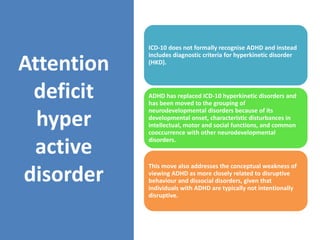 Attention
deficit
hyper
active
disorder
ICD-10 does not formally recognise ADHD and instead
includes diagnostic criteria for hyperkinetic disorder
(HKD).
ADHD has replaced ICD-10 hyperkinetic disorders and
has been moved to the grouping of
neurodevelopmental disorders because of its
developmental onset, characteristic disturbances in
intellectual, motor and social functions, and common
cooccurrence with other neurodevelopmental
disorders.
This move also addresses the conceptual weakness of
viewing ADHD as more closely related to disruptive
behaviour and dissocial disorders, given that
individuals with ADHD are typically not intentionally
disruptive.
 