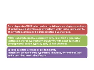 For a diagnosis of HKD to be made an individual must display symptoms
of both impaired attention and overactivity, which includes impulsivity.
The symptoms must also be present before 6 years of age.
ADHD is characterized by a persistent pattern (at least 6 months) of
inattention and/or hyperactivity-impulsivity, with onset during the
developmental period, typically early to mid-childhood
Specific qualifers are used as predominantly
inattentive, predominantly hyperactive impulsive, or combined type,
and is described across the lifespan.
 