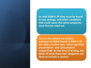 As with DSM-5-TR they must be found
in two settings, and other conditions
that could cause the same symptoms
must first be ruled out
ICD-11 also adopts the distinct
subtypes of ADHD found in DSM-5-TR
but adds a further two: ‘other specified
presentation’ and ‘presentation
unspecified’. At the time of writing, the
detail of what these two categories are
likely to include is unclear.
 