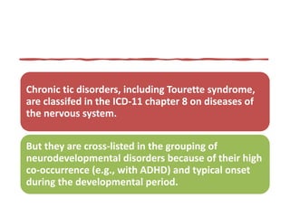 Chronic tic disorders, including Tourette syndrome,
are classifed in the ICD-11 chapter 8 on diseases of
the nervous system.
But they are cross-listed in the grouping of
neurodevelopmental disorders because of their high
co-occurrence (e.g., with ADHD) and typical onset
during the developmental period.
 