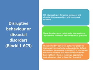 Disruptive
behaviour or
dissocial
disorders
(BlockL1-6C9)
ICD-11 grouping of disruptive behaviour and
dissocial disorders replaces ICD-10 conduct
disorders.
These disorders were coded under the section on
“disorders of childhood and adolescence” (F91–92).
Characterized by persistent behaviour problems
that range from markedly and persistently defiant,
disobedient, provocative or spiteful (i.e., disruptive)
behaviours to those that persistently violate the
basic rights of others or major age-appropriate
societal norms, rules, or laws (i.e., dissocial).
 