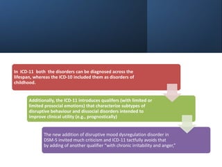 In ICD-11 both the disorders can be diagnosed across the
lifespan, whereas the ICD-10 included them as disorders of
childhood.
Additionally, the ICD-11 introduces qualifers (with limited or
limited prosocial emotions) that characterize subtypes of
disruptive behaviour and dissocial disorders intended to
improve clinical utility (e.g., prognostically)
The new addition of disruptive mood dysregulation disorder in
DSM-5 invited much criticism and ICD-11 tactfully avoids that
by adding of another qualifier “with chronic irritability and anger,”
 