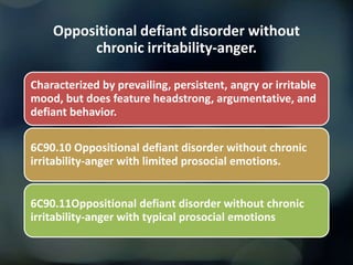 Oppositional defiant disorder without
chronic irritability-anger.
Characterized by prevailing, persistent, angry or irritable
mood, but does feature headstrong, argumentative, and
defiant behavior.
6C90.10 Oppositional defiant disorder without chronic
irritability-anger with limited prosocial emotions.
6C90.11Oppositional defiant disorder without chronic
irritability-anger with typical prosocial emotions
 