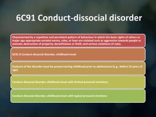 6C91 Conduct-dissocial disorder
Characterized by a repetitive and persistent pattern of behaviour in which the basic rights of others or
major age-appropriate societal norms, rules, or laws are violated such as aggression towards people or
animals; destruction of property; deceitfulness or theft; and serious violations of rules.
6C91.0 Conduct-dissocial disorder, childhood onset
Features of the disorder must be present during childhood prior to adolescence (e.g., before 10 years of
age)
Conduct-dissocial disorder, childhood onset with limited prosocial emotions.
Conduct-dissocial disorder, childhood onset with typical prosocial emotions
 
