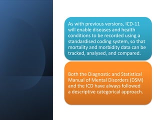 As with previous versions, ICD-11
will enable diseases and health
conditions to be recorded using a
standardised coding system, so that
mortality and morbidity data can be
tracked, analysed, and compared.
Both the Diagnostic and Statistical
Manual of Mental Disorders (DSM)
and the ICD have always followed
a descriptive categorical approach.
 