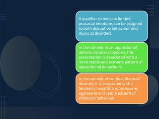 A qualifier to indicate limited
prosocial emotions can be assigned
to both disruptive behaviour and
dissocial disorders.
In the context of an oppositional
defiant disorder diagnosis, this
presentation is associated with a
more stable and extreme pattern of
oppositional behaviours.
In the context of conduct dissocial
disorder, it is associated with a
tendency towards a more severe,
aggressive and stable pattern of
antisocial behaviour.
 