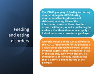 Feeding
and eating
disorders
The ICD-11 grouping of feeding and eating
disorders integrates ICD-10 eating
disorders and feeding disorders of
childhood, in recognition of the
interconnectedness of these disorders
across the lifespan, as well as reflecting the
evidence that these disorders can apply to
individuals across a broader range of ages.
Anorexia nervosa in the ICD-11 eliminates
the ICD-10 requirement for the presence of
a widespread endocrine disorder, because
evidence suggests that this does not occur
in all cases and, even when present, is a
consequence of low body weight rather
than a distinct defining feature of the
disorder.
 