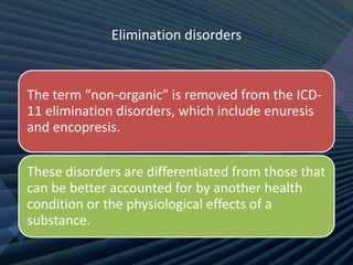 Elimination disorders
The term “non-organic” is removed from the ICD-
11 elimination disorders, which include enuresis
and encopresis.
These disorders are differentiated from those that
can be better accounted for by another health
condition or the physiological effects of a
substance.
 